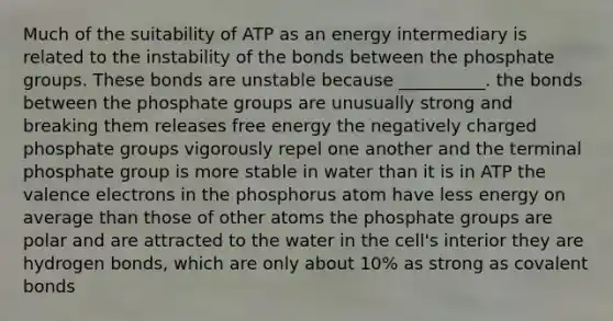 Much of the suitability of ATP as an energy intermediary is related to the instability of the bonds between the phosphate groups. These bonds are unstable because __________. the bonds between the phosphate groups are unusually strong and breaking them releases free energy the negatively charged phosphate groups vigorously repel one another and the terminal phosphate group is more stable in water than it is in ATP the valence electrons in the phosphorus atom have less energy on average than those of other atoms the phosphate groups are polar and are attracted to the water in the cell's interior they are hydrogen bonds, which are only about 10% as strong as covalent bonds