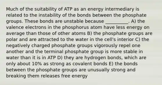 Much of the suitability of ATP as an energy intermediary is related to the instability of the bonds between the phosphate groups. These bonds are unstable because __________. A) the valence electrons in the phosphorus atom have less energy on average than those of other atoms B) the phosphate groups are polar and are attracted to the water in the cell's interior C) the negatively charged phosphate groups vigorously repel one another and the terminal phosphate group is more stable in water than it is in ATP D) they are hydrogen bonds, which are only about 10% as strong as covalent bonds E) the bonds between the phosphate groups are unusually strong and breaking them releases free energy