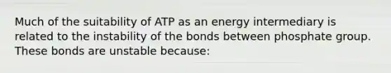 Much of the suitability of ATP as an energy intermediary is related to the instability of the bonds between phosphate group. These bonds are unstable because: