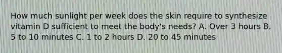 How much sunlight per week does the skin require to synthesize vitamin D sufficient to meet the​ body's needs? A. Over 3 hours B. 5 to 10 minutes C. 1 to 2 hours D. 20 to 45 minutes