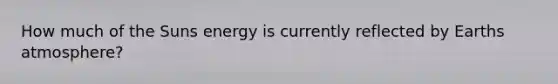 How much of the Suns energy is currently reflected by Earths atmosphere?