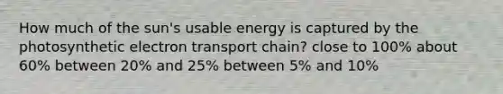 How much of the sun's usable energy is captured by the photosynthetic electron transport chain? close to 100% about 60% between 20% and 25% between 5% and 10%