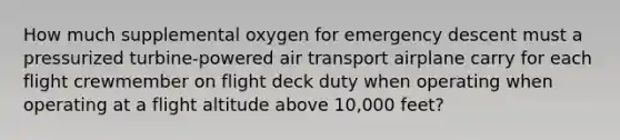 How much supplemental oxygen for emergency descent must a pressurized turbine-powered air transport airplane carry for each flight crewmember on flight deck duty when operating when operating at a flight altitude above 10,000 feet?