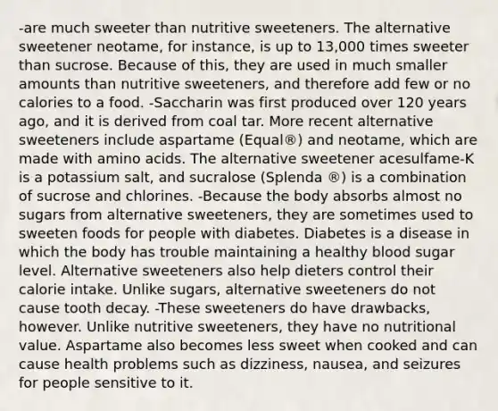 -are much sweeter than nutritive sweeteners. The alternative sweetener neotame, for instance, is up to 13,000 times sweeter than sucrose. Because of this, they are used in much smaller amounts than nutritive sweeteners, and therefore add few or no calories to a food. -Saccharin was first produced over 120 years ago, and it is derived from coal tar. More recent alternative sweeteners include aspartame (Equal®) and neotame, which are made with amino acids. The alternative sweetener acesulfame-K is a potassium salt, and sucralose (Splenda ®) is a combination of sucrose and chlorines. -Because the body absorbs almost no sugars from alternative sweeteners, they are sometimes used to sweeten foods for people with diabetes. Diabetes is a disease in which the body has trouble maintaining a healthy blood sugar level. Alternative sweeteners also help dieters control their calorie intake. Unlike sugars, alternative sweeteners do not cause tooth decay. -These sweeteners do have drawbacks, however. Unlike nutritive sweeteners, they have no nutritional value. Aspartame also becomes less sweet when cooked and can cause health problems such as dizziness, nausea, and seizures for people sensitive to it.