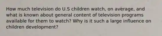 How much television do U.S children watch, on average, and what is known about general content of television programs available for them to watch? Why is it such a large influence on children development?