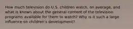 How much television do U.S. children watch, on average, and what is known about the general content of the television programs available for them to watch? Why is it such a large influence on children's development?