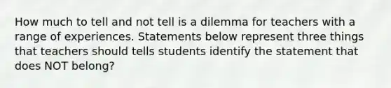 How much to tell and not tell is a dilemma for teachers with a range of experiences. Statements below represent three things that teachers should tells students identify the statement that does NOT belong?