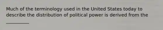 ​Much of the terminology used in the United States today to describe the distribution of political power is derived from the __________