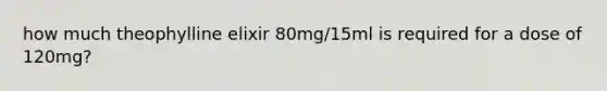 how much theophylline elixir 80mg/15ml is required for a dose of 120mg?