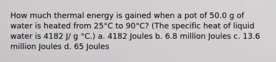 How much thermal energy is gained when a pot of 50.0 g of water is heated from 25°C to 90°C? (The specific heat of liquid water is 4182 J/ g °C.) a. 4182 Joules b. 6.8 million Joules c. 13.6 million Joules d. 65 Joules