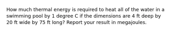 How much thermal energy is required to heat all of the water in a swimming pool by 1 degree C if the dimensions are 4 ft deep by 20 ft wide by 75 ft long? Report your result in megajoules.