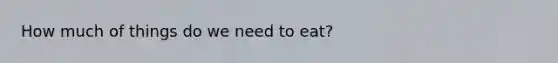 How much of things do we need to eat?