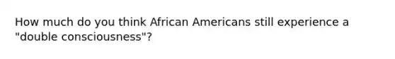 How much do you think African Americans still experience a "double consciousness"?