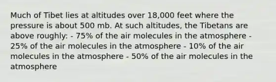 Much of Tibet lies at altitudes over 18,000 feet where the pressure is about 500 mb. At such altitudes, the Tibetans are above roughly: - 75% of the air molecules in the atmosphere - 25% of the air molecules in the atmosphere - 10% of the air molecules in the atmosphere - 50% of the air molecules in the atmosphere