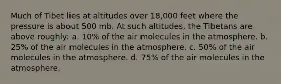 Much of Tibet lies at altitudes over 18,000 feet where the pressure is about 500 mb. At such altitudes, the Tibetans are above roughly: a. 10% of the air molecules in the atmosphere. b. 25% of the air molecules in the atmosphere. c. 50% of the air molecules in the atmosphere. d. 75% of the air molecules in the atmosphere.