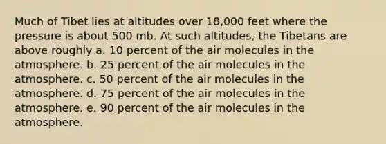 Much of Tibet lies at altitudes over 18,000 feet where the pressure is about 500 mb. At such altitudes, the Tibetans are above roughly a. 10 percent of the air molecules in the atmosphere. b. 25 percent of the air molecules in the atmosphere. c. 50 percent of the air molecules in the atmosphere. d. 75 percent of the air molecules in the atmosphere. e. 90 percent of the air molecules in the atmosphere.