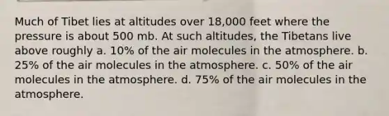 Much of Tibet lies at altitudes over 18,000 feet where the pressure is about 500 mb. At such altitudes, the Tibetans live above roughly a. 10% of the air molecules in the atmosphere. b. 25% of the air molecules in the atmosphere. c. 50% of the air molecules in the atmosphere. d. 75% of the air molecules in the atmosphere.