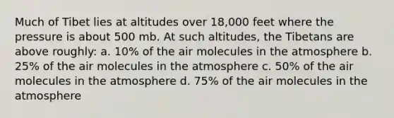 Much of Tibet lies at altitudes over 18,000 feet where the pressure is about 500 mb. At such altitudes, the Tibetans are above roughly: a. 10% of the air molecules in the atmosphere b. 25% of the air molecules in the atmosphere c. 50% of the air molecules in the atmosphere d. 75% of the air molecules in the atmosphere