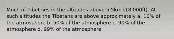 Much of Tibet lies in the altitudes above 5.5km (18,000ft). At such altitudes the Tibetans are above approximately a. 10% of the atmosphere b. 50% of the atmosphere c. 90% of the atmosphere d. 99% of the atmosphere