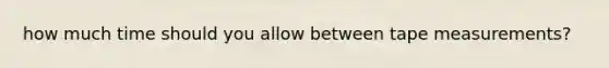 how much time should you allow between tape measurements?