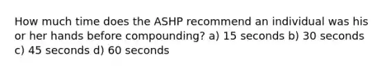 How much time does the ASHP recommend an individual was his or her hands before compounding? a) 15 seconds b) 30 seconds c) 45 seconds d) 60 seconds