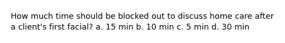 How much time should be blocked out to discuss home care after a client's first facial? a. 15 min b. 10 min c. 5 min d. 30 min