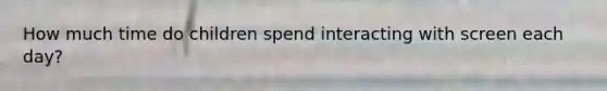 How much time do children spend interacting with screen each day?