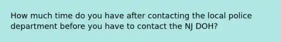 How much time do you have after contacting the local police department before you have to contact the NJ DOH?