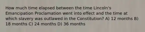 How much time elapsed between the time Lincoln's Emancipation Proclamation went into effect and the time at which slavery was outlawed in the Constitution? A) 12 months B) 18 months C) 24 months D) 36 months