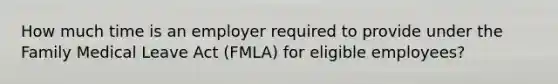 How much time is an employer required to provide under the Family Medical Leave Act (FMLA) for eligible employees?