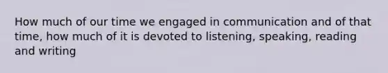 How much of our time we engaged in communication and of that time, how much of it is devoted to listening, speaking, reading and writing