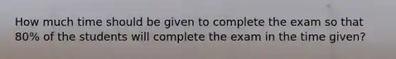 How much time should be given to complete the exam so that 80% of the students will complete the exam in the time given?