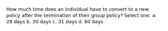 How much time does an individual have to convert to a new policy after the termination of their group policy? Select one: a. 28 days b. 30 days c. 31 days d. 60 days