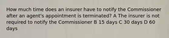 How much time does an insurer have to notify the Commissioner after an agent's appointment is terminated? A The insurer is not required to notify the Commissioner B 15 days C 30 days D 60 days