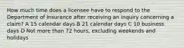 How much time does a licensee have to respond to the Department of Insurance after receiving an inquiry concerning a claim? A 15 calendar days B 21 calendar days C 10 business days D Not more than 72 hours, excluding weekends and holidays