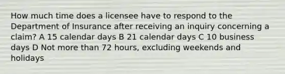 How much time does a licensee have to respond to the Department of Insurance after receiving an inquiry concerning a claim? A 15 calendar days B 21 calendar days C 10 business days D Not <a href='https://www.questionai.com/knowledge/keWHlEPx42-more-than' class='anchor-knowledge'>more than</a> 72 hours, excluding weekends and holidays