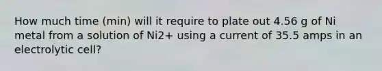 How much time (min) will it require to plate out 4.56 g of Ni metal from a solution of Ni2+ using a current of 35.5 amps in an electrolytic cell?