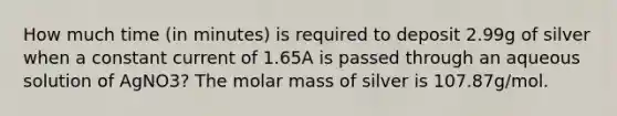 How much time (in minutes) is required to deposit 2.99g of silver when a constant current of 1.65A is passed through an aqueous solution of AgNO3? The molar mass of silver is 107.87g/mol.