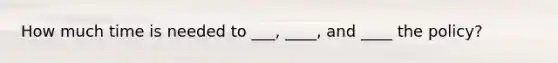 How much time is needed to ___, ____, and ____ the policy?