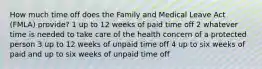 How much time off does the Family and Medical Leave Act (FMLA) provide? 1 up to 12 weeks of paid time off 2 whatever time is needed to take care of the health concern of a protected person 3 up to 12 weeks of unpaid time off 4 up to six weeks of paid and up to six weeks of unpaid time off