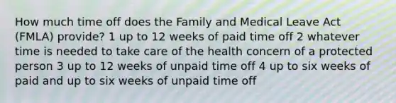 How much time off does the Family and Medical Leave Act (FMLA) provide? 1 up to 12 weeks of paid time off 2 whatever time is needed to take care of the health concern of a protected person 3 up to 12 weeks of unpaid time off 4 up to six weeks of paid and up to six weeks of unpaid time off