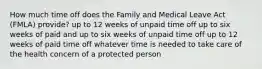 How much time off does the Family and Medical Leave Act (FMLA) provide? up to 12 weeks of unpaid time off up to six weeks of paid and up to six weeks of unpaid time off up to 12 weeks of paid time off whatever time is needed to take care of the health concern of a protected person