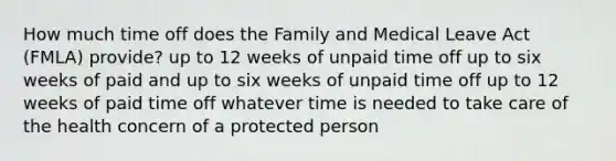 How much time off does the Family and Medical Leave Act (FMLA) provide? up to 12 weeks of unpaid time off up to six weeks of paid and up to six weeks of unpaid time off up to 12 weeks of paid time off whatever time is needed to take care of the health concern of a protected person