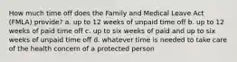 How much time off does the Family and Medical Leave Act (FMLA) provide? a. up to 12 weeks of unpaid time off b. up to 12 weeks of paid time off c. up to six weeks of paid and up to six weeks of unpaid time off d. whatever time is needed to take care of the health concern of a protected person