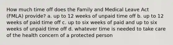 How much time off does the Family and Medical Leave Act (FMLA) provide? a. up to 12 weeks of unpaid time off b. up to 12 weeks of paid time off c. up to six weeks of paid and up to six weeks of unpaid time off d. whatever time is needed to take care of the health concern of a protected person