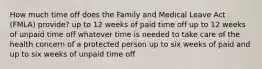 How much time off does the Family and Medical Leave Act (FMLA) provide? up to 12 weeks of paid time off up to 12 weeks of unpaid time off whatever time is needed to take care of the health concern of a protected person up to six weeks of paid and up to six weeks of unpaid time off