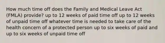 How much time off does the Family and Medical Leave Act (FMLA) provide? up to 12 weeks of paid time off up to 12 weeks of unpaid time off whatever time is needed to take care of the health concern of a protected person up to six weeks of paid and up to six weeks of unpaid time off