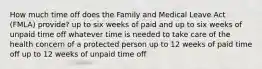 How much time off does the Family and Medical Leave Act (FMLA) provide? up to six weeks of paid and up to six weeks of unpaid time off whatever time is needed to take care of the health concern of a protected person up to 12 weeks of paid time off up to 12 weeks of unpaid time off