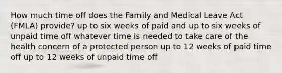 How much time off does the Family and Medical Leave Act (FMLA) provide? up to six weeks of paid and up to six weeks of unpaid time off whatever time is needed to take care of the health concern of a protected person up to 12 weeks of paid time off up to 12 weeks of unpaid time off