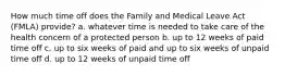 How much time off does the Family and Medical Leave Act (FMLA) provide? a. whatever time is needed to take care of the health concern of a protected person b. up to 12 weeks of paid time off c. up to six weeks of paid and up to six weeks of unpaid time off d. up to 12 weeks of unpaid time off